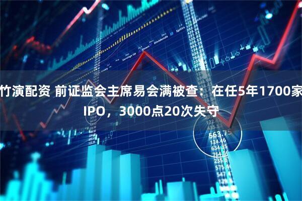 竹演配资 前证监会主席易会满被查：在任5年1700家IPO，3000点20次失守