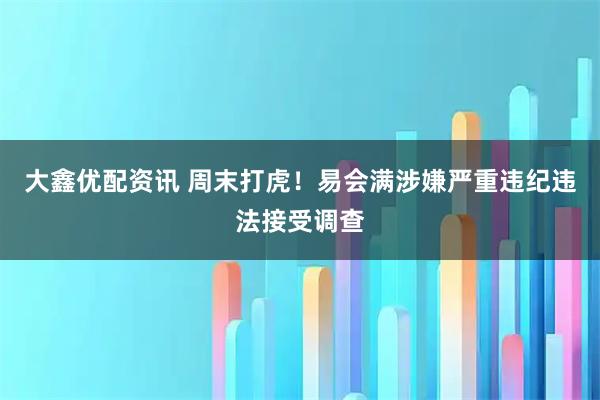 大鑫优配资讯 周末打虎！易会满涉嫌严重违纪违法接受调查