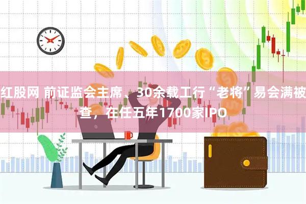 红股网 前证监会主席、30余载工行“老将”易会满被查，在任五年1700家IPO