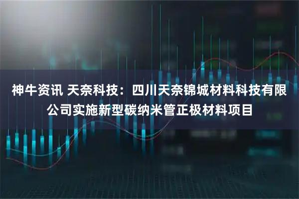 神牛资讯 天奈科技：四川天奈锦城材料科技有限公司实施新型碳纳米管正极材料项目