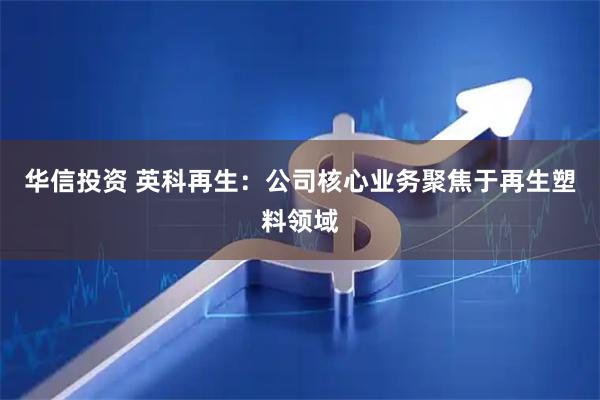 华信投资 英科再生：公司核心业务聚焦于再生塑料领域