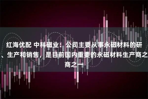 红海优配 中科磁业：公司主要从事永磁材料的研发、生产和销售，是目前国内重要的永磁材料生产商之一