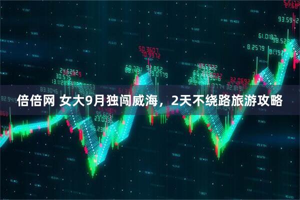 倍倍网 女大9月独闯威海，2天不绕路旅游攻略