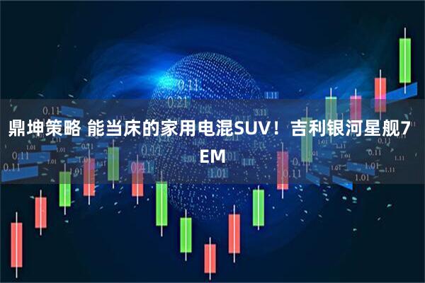 鼎坤策略 能当床的家用电混SUV！吉利银河星舰7 EM
