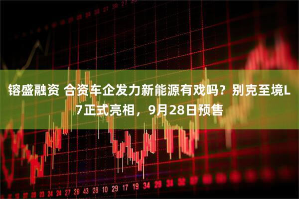 镕盛融资 合资车企发力新能源有戏吗？别克至境L7正式亮相，9月28日预售