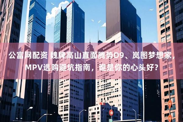 公富网配资 魏牌高山直面腾势D9、岚图梦想家，MPV选购避坑指南，谁是你的心头好？