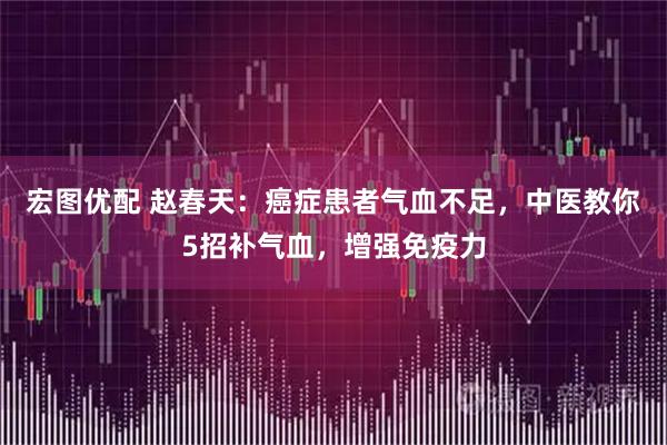 宏图优配 赵春天：癌症患者气血不足，中医教你5招补气血，增强免疫力