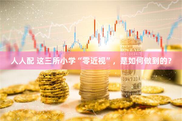 人人配 这三所小学“零近视”，是如何做到的？