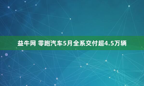益牛网 零跑汽车5月全系交付超4.5万辆