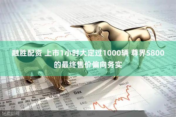 融胜配资 上市1小时大定过1000辆 尊界S800的最终售价偏向务实