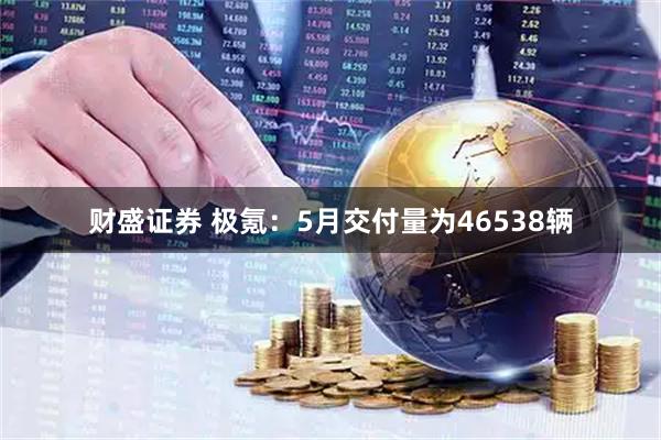 财盛证券 极氪：5月交付量为46538辆