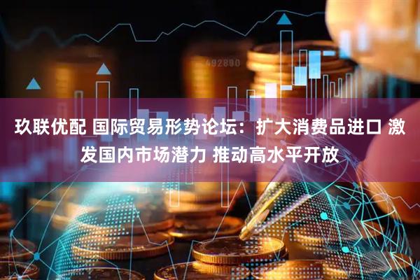 玖联优配 国际贸易形势论坛：扩大消费品进口 激发国内市场潜力 推动高水平开放