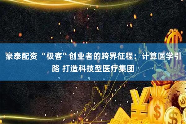 豪泰配资 “极客”创业者的跨界征程：计算医学引路 打造科技型医疗集团