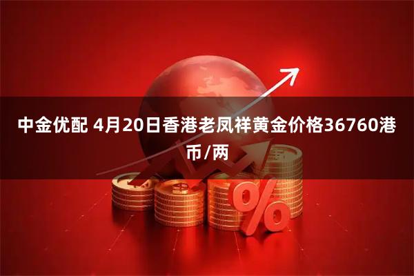 中金优配 4月20日香港老凤祥黄金价格36760港币/两