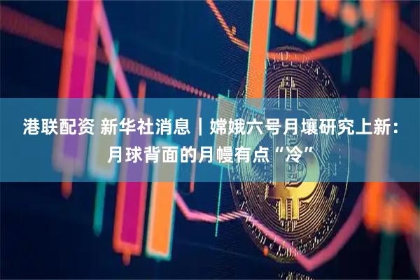 港联配资 新华社消息｜嫦娥六号月壤研究上新：月球背面的月幔有点“冷”