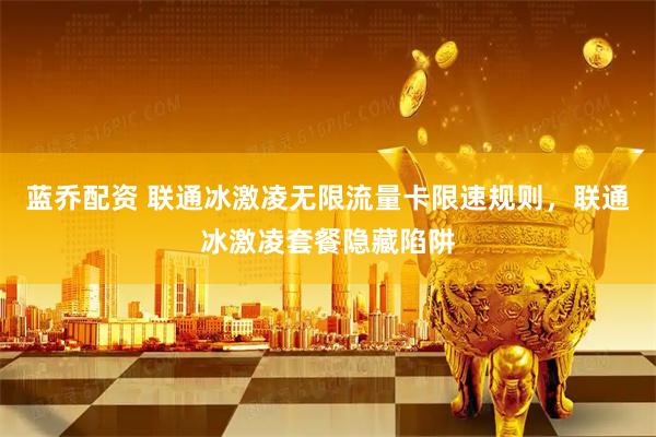 蓝乔配资 联通冰激凌无限流量卡限速规则，联通冰激凌套餐隐藏陷阱