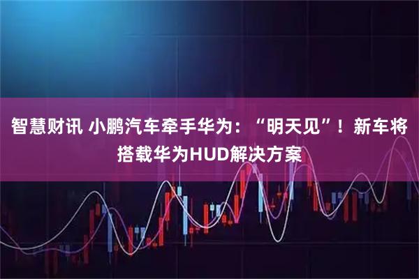 智慧财讯 小鹏汽车牵手华为：“明天见”！新车将搭载华为HUD解决方案