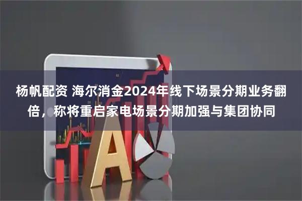 杨帆配资 海尔消金2024年线下场景分期业务翻倍，称将重启家电场景分期加强与集团协同