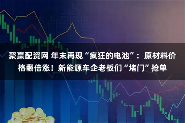 聚赢配资网 年末再现“疯狂的电池”：原材料价格翻倍涨！新能源车企老板们“堵门”抢单