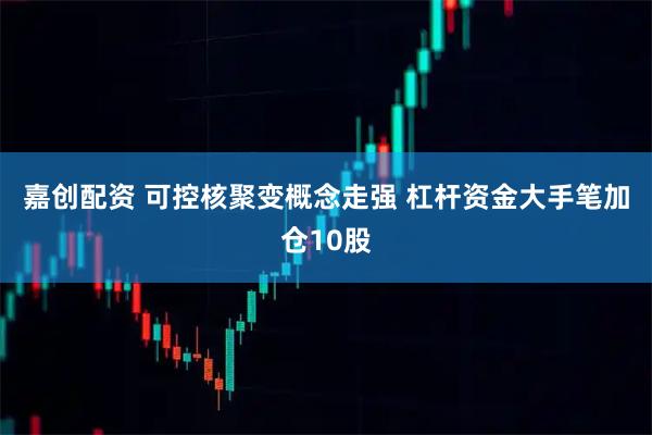 嘉创配资 可控核聚变概念走强 杠杆资金大手笔加仓10股
