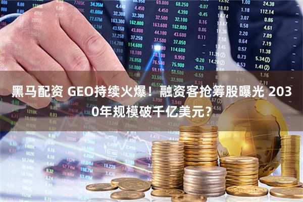 黑马配资 GEO持续火爆！融资客抢筹股曝光 2030年规模破千亿美元？