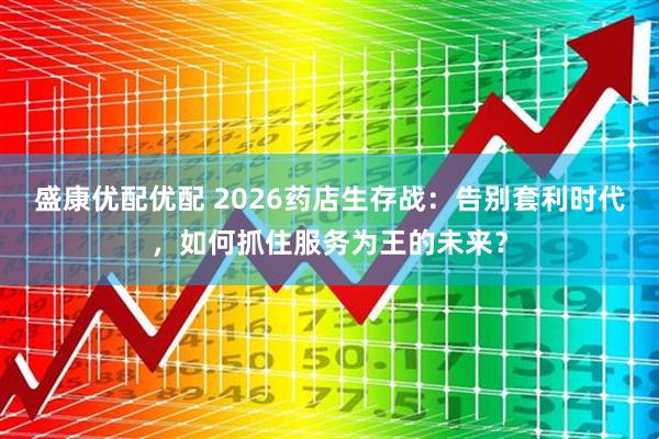 盛康优配优配 2026药店生存战：告别套利时代，如何抓住服务为王的未来？