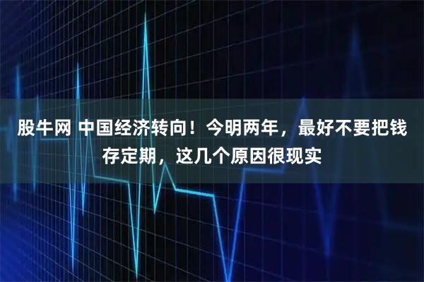股牛网 中国经济转向！今明两年，最好不要把钱存定期，这几个原因很现实
