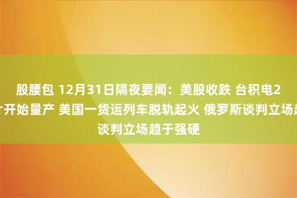股腰包 12月31日隔夜要闻：美股收跌 台积电2纳米芯片开始量产 美国一货运列车脱轨起火 俄罗斯谈判立场趋于强硬