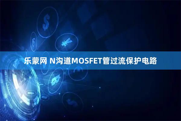 乐蒙网 N沟道MOSFET管过流保护电路