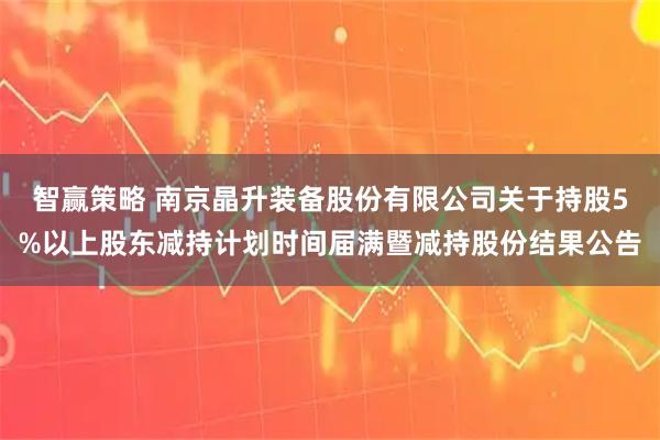 智赢策略 南京晶升装备股份有限公司关于持股5%以上股东减持计划时间届满暨减持股份结果公告