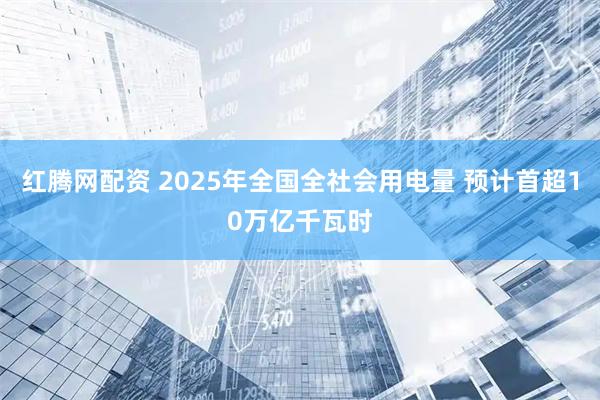 红腾网配资 2025年全国全社会用电量 预计首超10万亿千瓦时