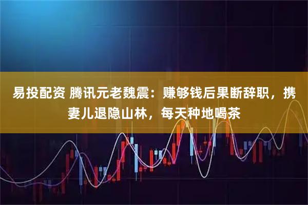 易投配资 腾讯元老魏震：赚够钱后果断辞职，携妻儿退隐山林，每天种地喝茶