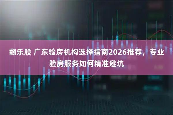 翻乐股 广东验房机构选择指南2026推荐，专业验房服务如何精准避坑