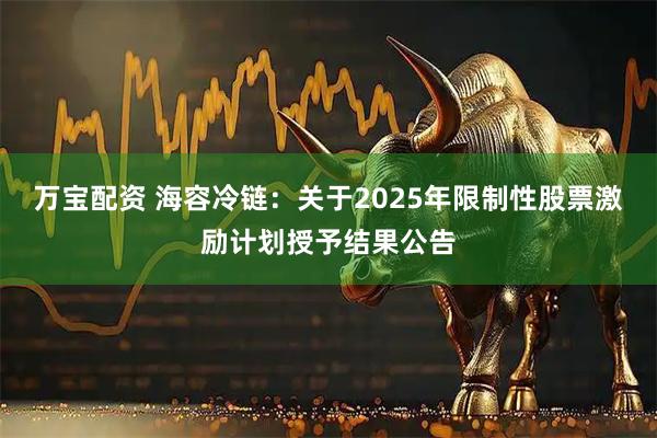 万宝配资 海容冷链：关于2025年限制性股票激励计划授予结果公告