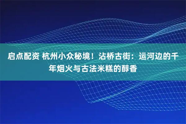 启点配资 杭州小众秘境！沾桥古街：运河边的千年烟火与古法米糕的醇香