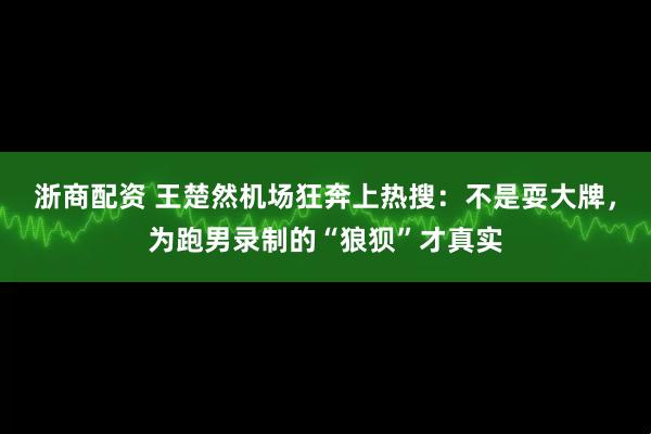 浙商配资 王楚然机场狂奔上热搜：不是耍大牌，为跑男录制的“狼狈”才真实