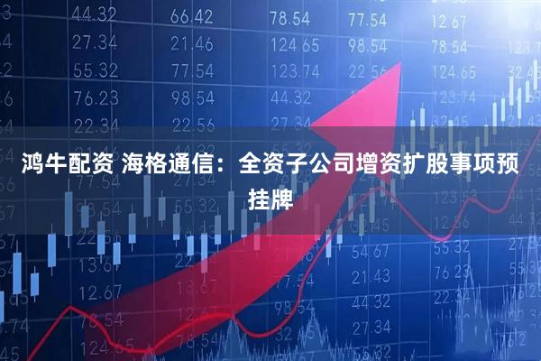 鸿牛配资 海格通信：全资子公司增资扩股事项预挂牌