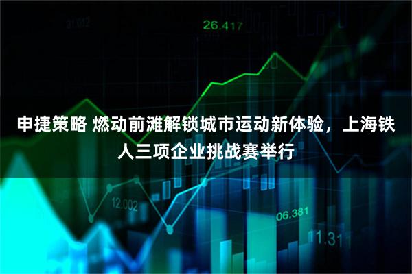 申捷策略 燃动前滩解锁城市运动新体验,上海铁人三项企业挑战赛举行