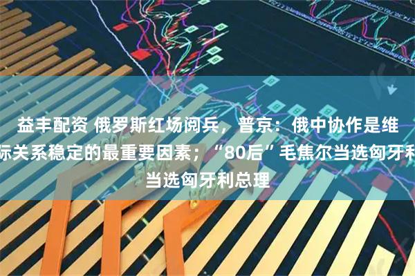 益丰配资 俄罗斯红场阅兵，普京：俄中协作是维护国际关系稳定的最重要因素；“80后”毛焦尔当选匈牙利总理