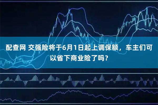 配查网 交强险将于6月1日起上调保额,车主们可以省下商业险了吗?