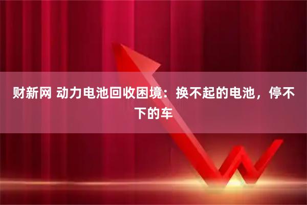 财新网 动力电池回收困境：换不起的电池，停不下的车