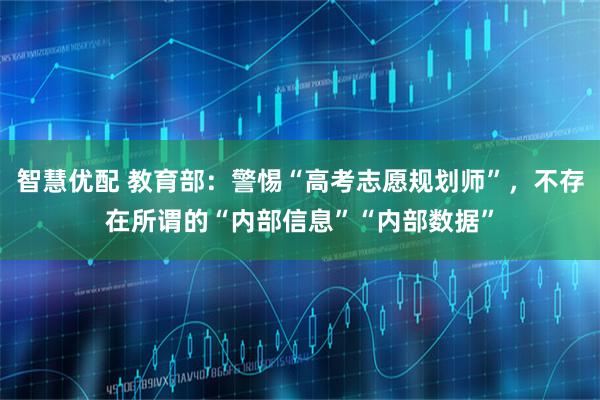 智慧优配 教育部：警惕“高考志愿规划师”，不存在所谓的“内部信息”“内部数据”