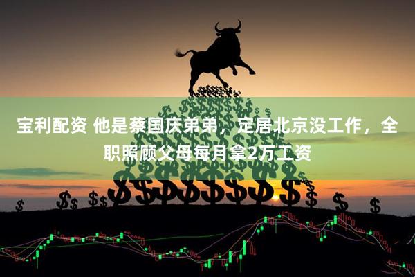 宝利配资 他是蔡国庆弟弟，定居北京没工作，全职照顾父母每月拿2万工资