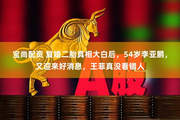 宝尚配资 复婚二胎真相大白后，54岁李亚鹏，又迎来好消息，王菲真没看错人