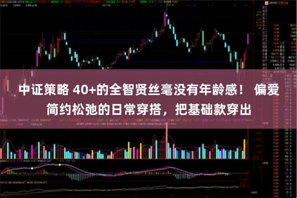 中证策略 40+的全智贤丝毫没有年龄感！ 偏爱简约松弛的日常穿搭，把基础款穿出